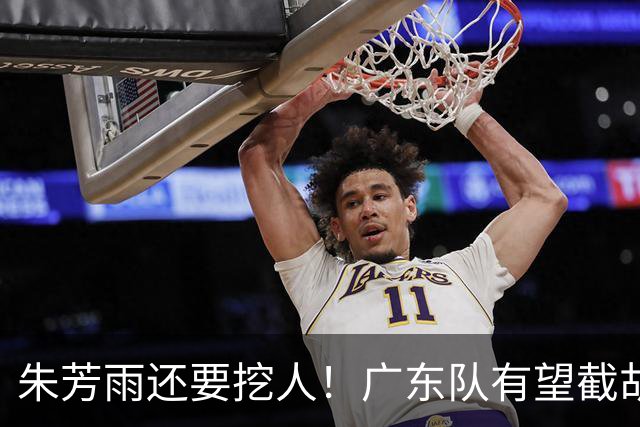 朱芳雨还要挖人！广东队有望截胡“场均12+5”之人，总决赛有戏了
